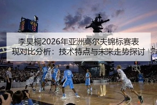 李昊桐2026年亚洲高尔夫锦标赛表现对比分析：技术特点与未来走势探讨